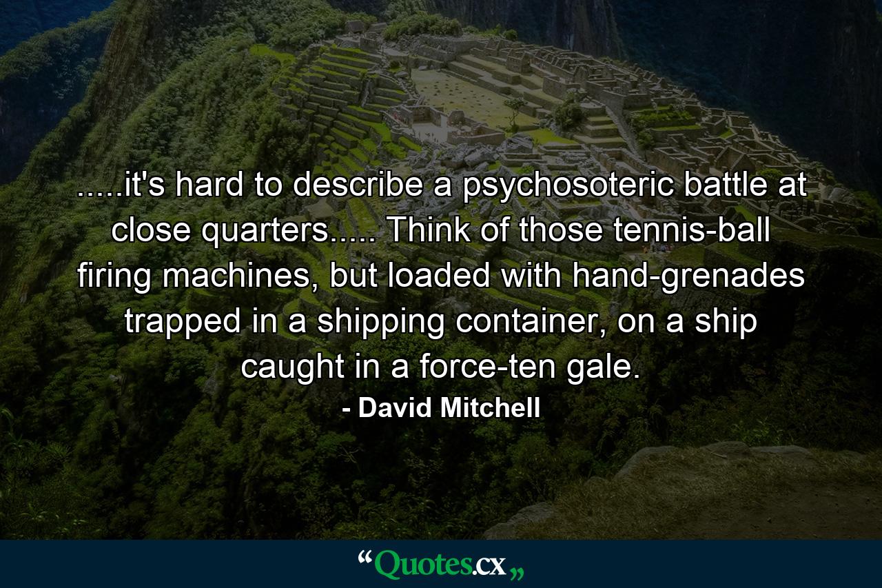 .....it's hard to describe a psychosoteric battle at close quarters..... Think of those tennis-ball firing machines, but loaded with hand-grenades trapped in a shipping container, on a ship caught in a force-ten gale. - Quote by David Mitchell