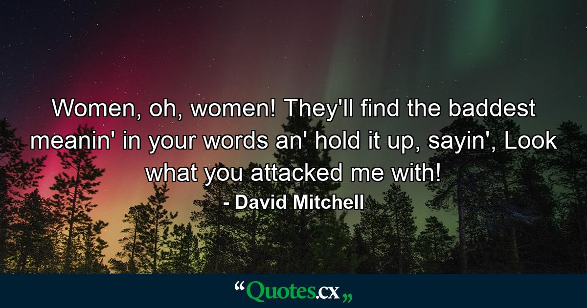 Women, oh, women! They'll find the baddest meanin' in your words an' hold it up, sayin', Look what you attacked me with! - Quote by David Mitchell