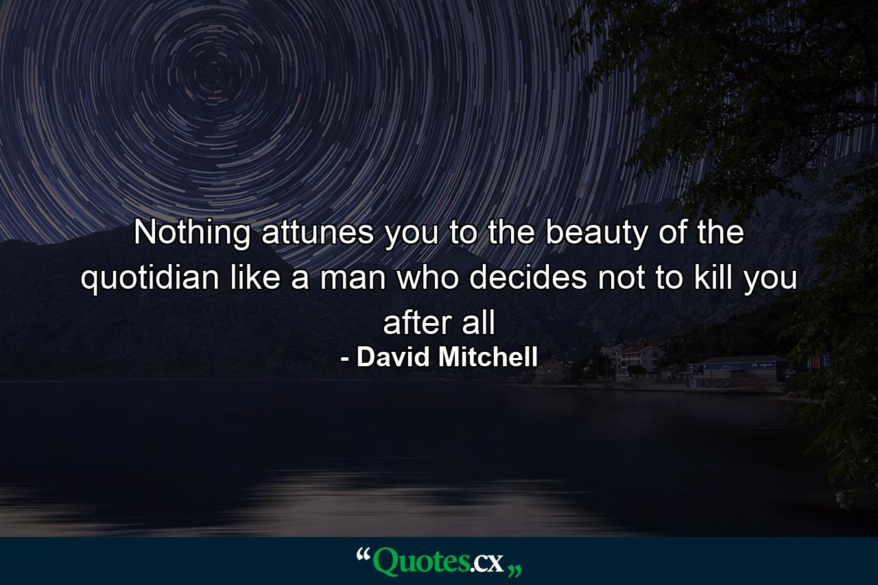 Nothing attunes you to the beauty of the quotidian like a man who decides not to kill you after all - Quote by David Mitchell