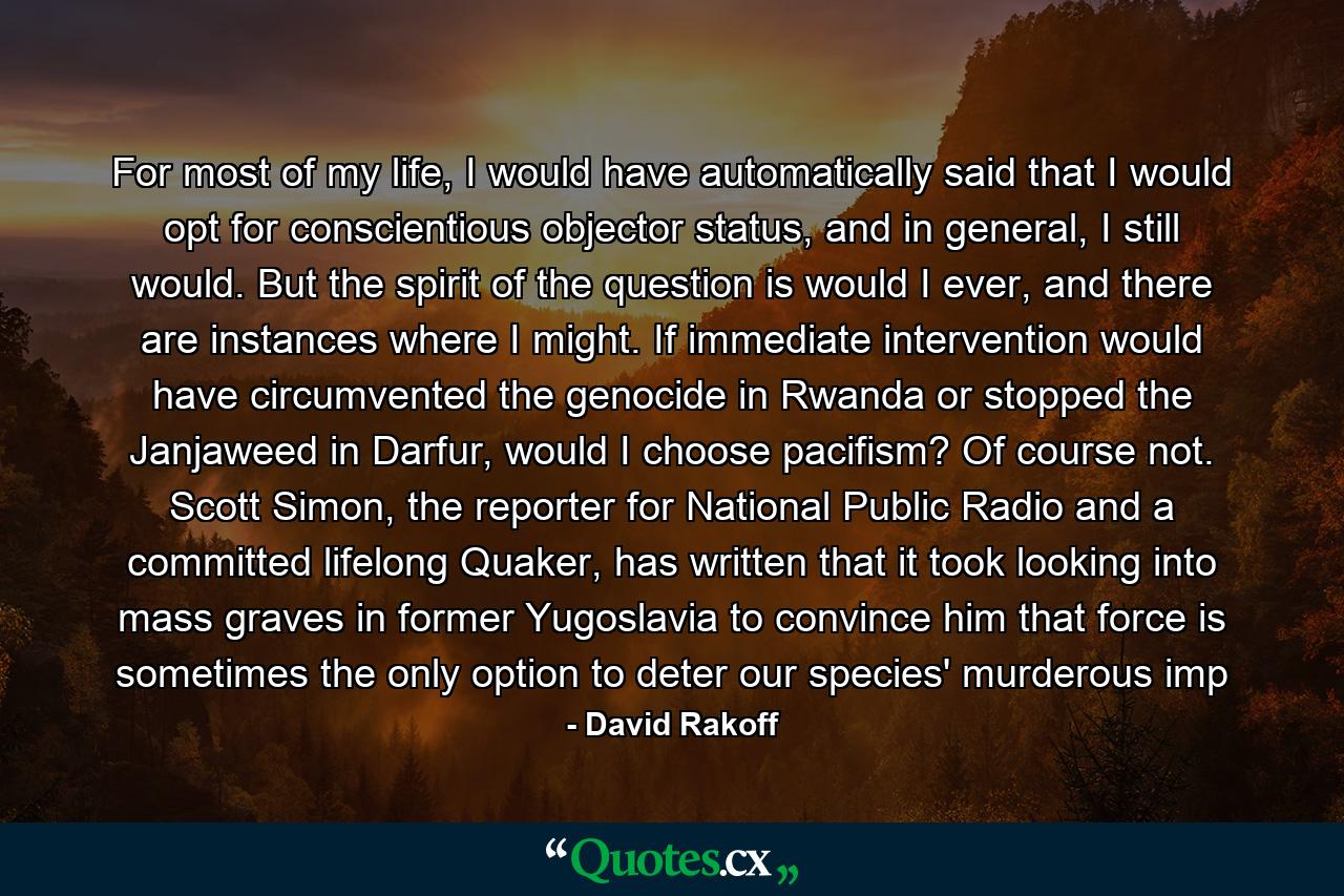 For most of my life, I would have automatically said that I would opt for conscientious objector status, and in general, I still would. But the spirit of the question is would I ever, and there are instances where I might. If immediate intervention would have circumvented the genocide in Rwanda or stopped the Janjaweed in Darfur, would I choose pacifism? Of course not. Scott Simon, the reporter for National Public Radio and a committed lifelong Quaker, has written that it took looking into mass graves in former Yugoslavia to convince him that force is sometimes the only option to deter our species' murderous imp - Quote by David Rakoff