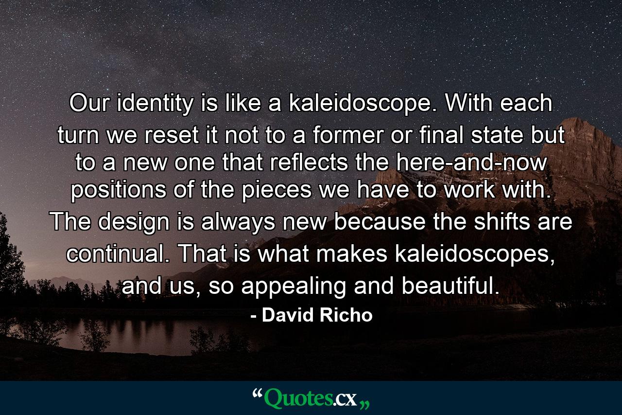 Our identity is like a kaleidoscope. With each turn we reset it not to a former or final state but to a new one that reflects the here-and-now positions of the pieces we have to work with. The design is always new because the shifts are continual. That is what makes kaleidoscopes, and us, so appealing and beautiful. - Quote by David Richo