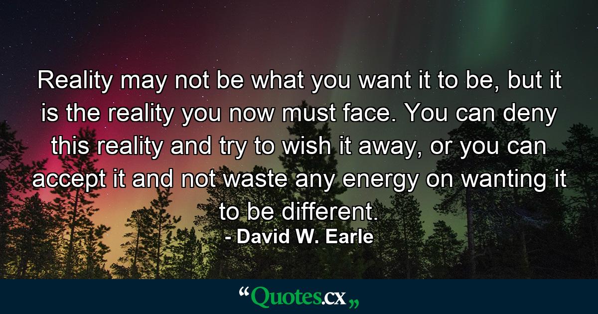 Reality may not be what you want it to be, but it is the reality you now must face. You can deny this reality and try to wish it away, or you can accept it and not waste any energy on wanting it to be different. - Quote by David W. Earle