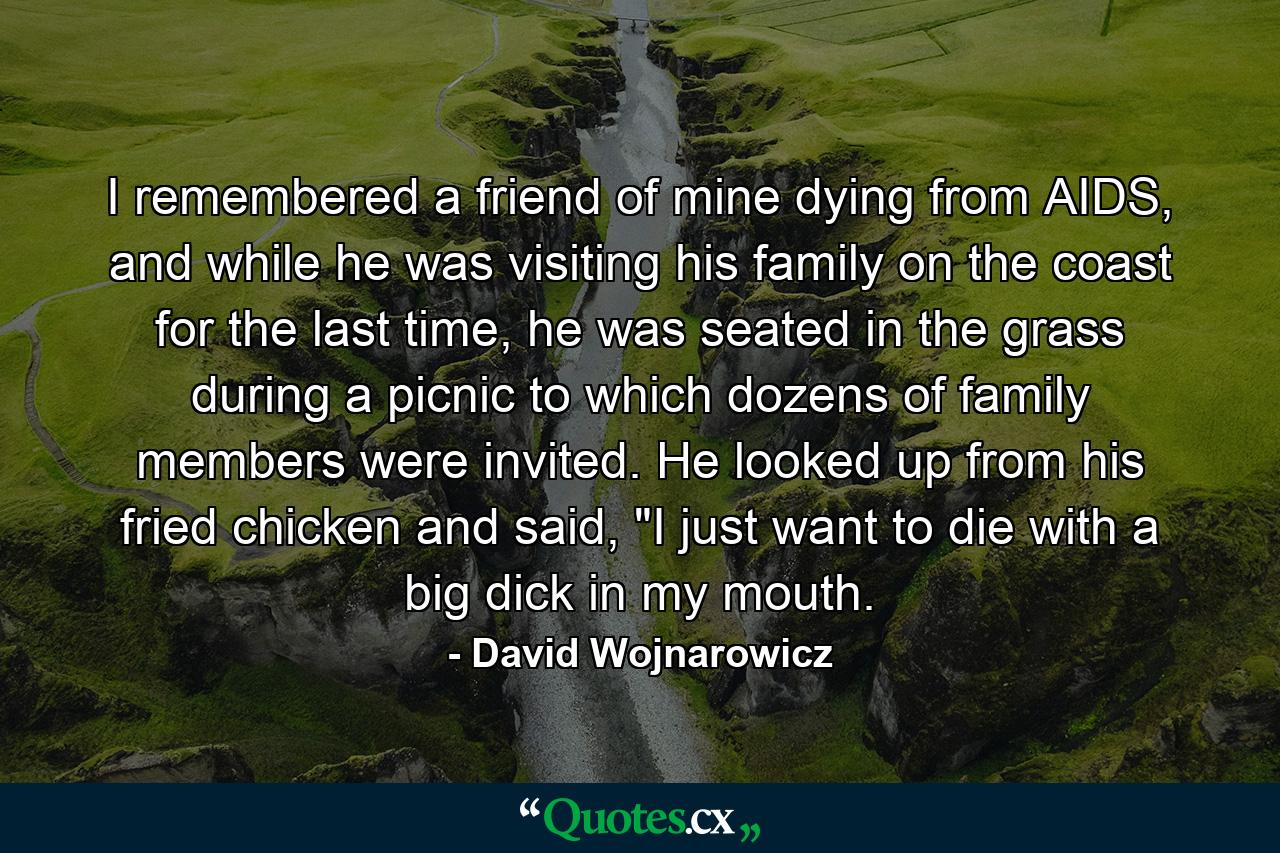 I remembered a friend of mine dying from AIDS, and while he was visiting his family on the coast for the last time, he was seated in the grass during a picnic to which dozens of family members were invited. He looked up from his fried chicken and said, 