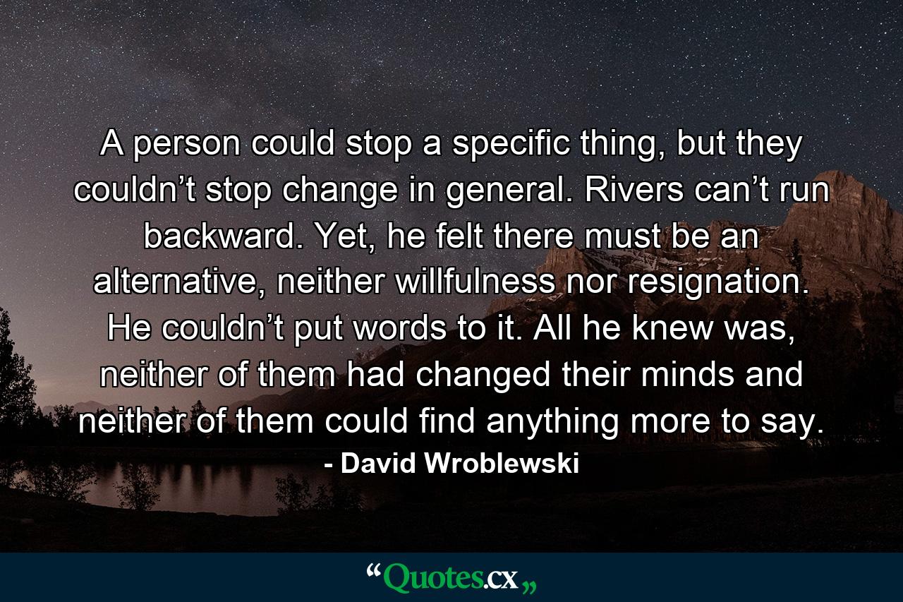 A person could stop a specific thing, but they couldn’t stop change in general. Rivers can’t run backward. Yet, he felt there must be an alternative, neither willfulness nor resignation. He couldn’t put words to it. All he knew was, neither of them had changed their minds and neither of them could find anything more to say. - Quote by David Wroblewski