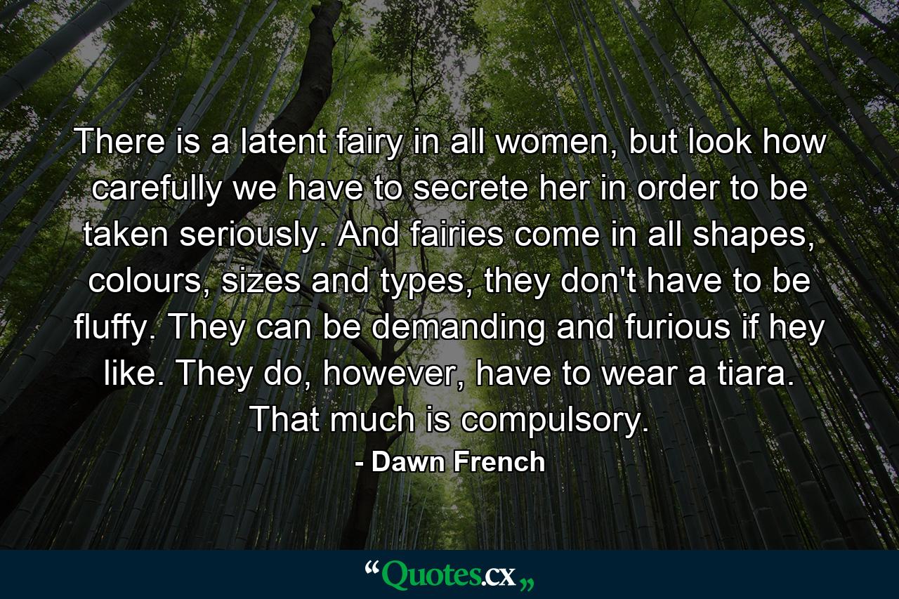 There is a latent fairy in all women, but look how carefully we have to secrete her in order to be taken seriously. And fairies come in all shapes, colours, sizes and types, they don't have to be fluffy. They can be demanding and furious if hey like. They do, however, have to wear a tiara. That much is compulsory. - Quote by Dawn French