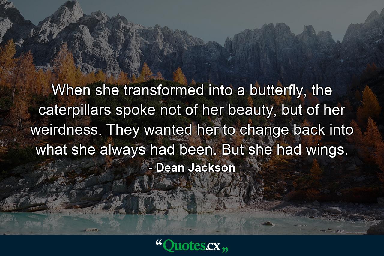 When she transformed into a butterfly, the caterpillars spoke not of her beauty, but of her weirdness. They wanted her to change back into what she always had been. But she had wings. - Quote by Dean Jackson