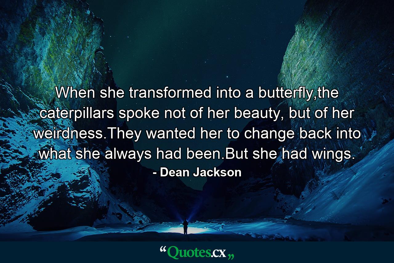 When she transformed into a butterfly,the caterpillars spoke not of her beauty, but of her weirdness.They wanted her to change back into what she always had been.But she had wings. - Quote by Dean Jackson