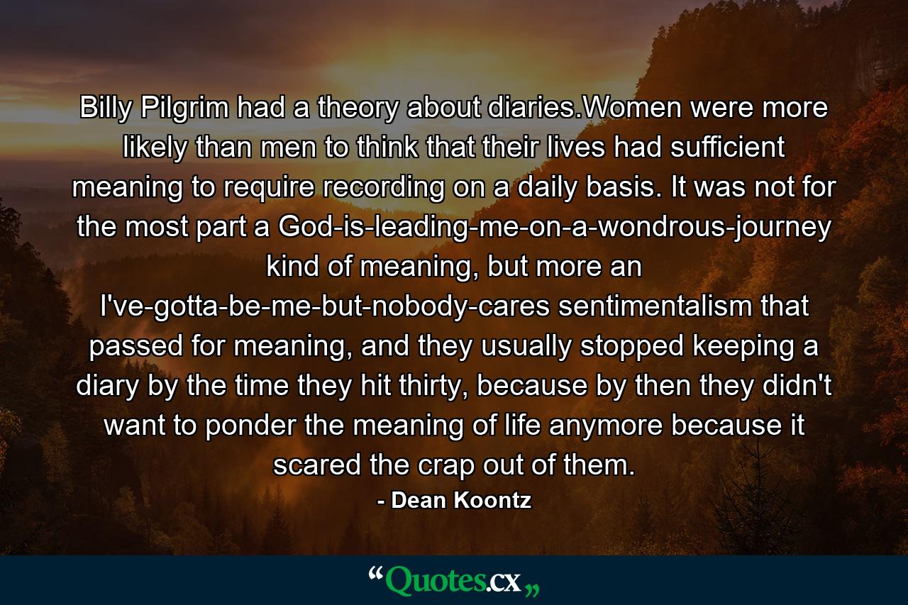 Billy Pilgrim had a theory about diaries.Women were more likely than men to think that their lives had sufficient meaning to require recording on a daily basis. It was not for the most part a God-is-leading-me-on-a-wondrous-journey kind of meaning, but more an I've-gotta-be-me-but-nobody-cares sentimentalism that passed for meaning, and they usually stopped keeping a diary by the time they hit thirty, because by then they didn't want to ponder the meaning of life anymore because it scared the crap out of them. - Quote by Dean Koontz