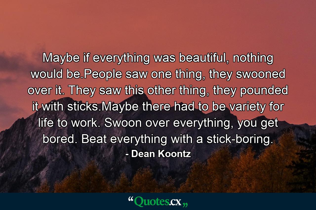 Maybe if everything was beautiful, nothing would be.People saw one thing, they swooned over it. They saw this other thing, they pounded it with sticks.Maybe there had to be variety for life to work. Swoon over everything, you get bored. Beat everything with a stick-boring. - Quote by Dean Koontz