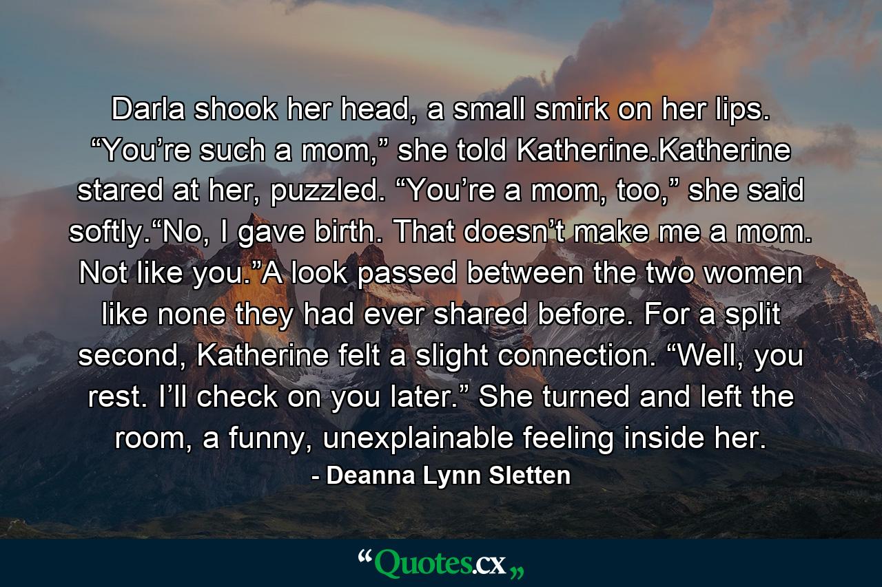 Darla shook her head, a small smirk on her lips. “You’re such a mom,” she told Katherine.Katherine stared at her, puzzled. “You’re a mom, too,” she said softly.“No, I gave birth. That doesn’t make me a mom. Not like you.”A look passed between the two women like none they had ever shared before. For a split second, Katherine felt a slight connection. “Well, you rest. I’ll check on you later.” She turned and left the room, a funny, unexplainable feeling inside her. - Quote by Deanna Lynn Sletten