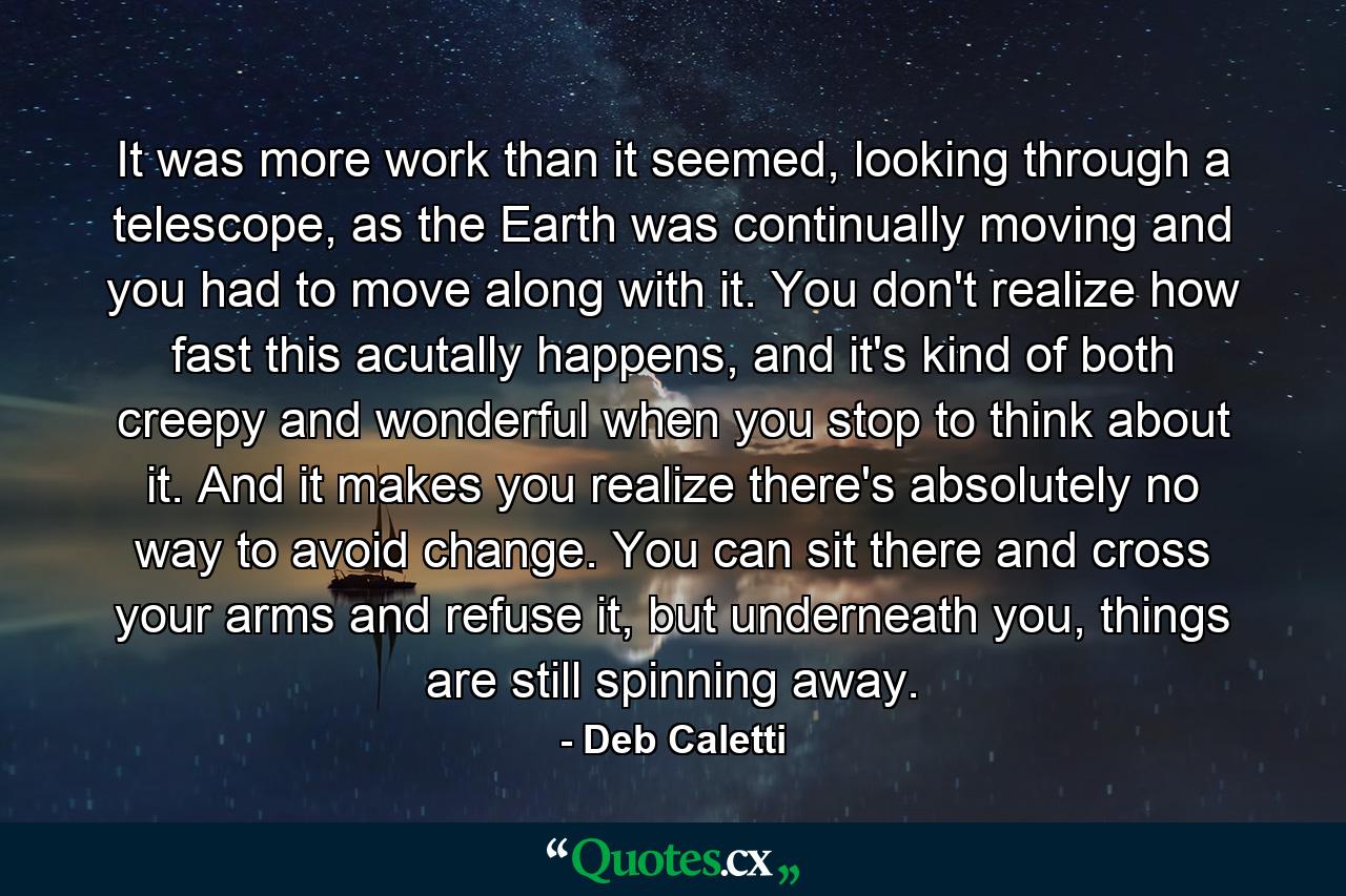 It was more work than it seemed, looking through a telescope, as the Earth was continually moving and you had to move along with it. You don't realize how fast this acutally happens, and it's kind of both creepy and wonderful when you stop to think about it. And it makes you realize there's absolutely no way to avoid change. You can sit there and cross your arms and refuse it, but underneath you, things are still spinning away. - Quote by Deb Caletti