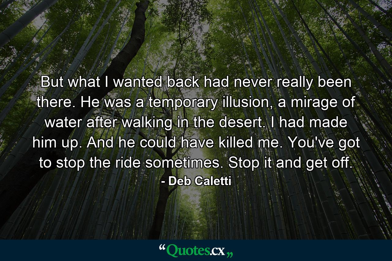 But what I wanted back had never really been there. He was a temporary illusion, a mirage of water after walking in the desert. I had made him up. And he could have killed me. You've got to stop the ride sometimes. Stop it and get off. - Quote by Deb Caletti