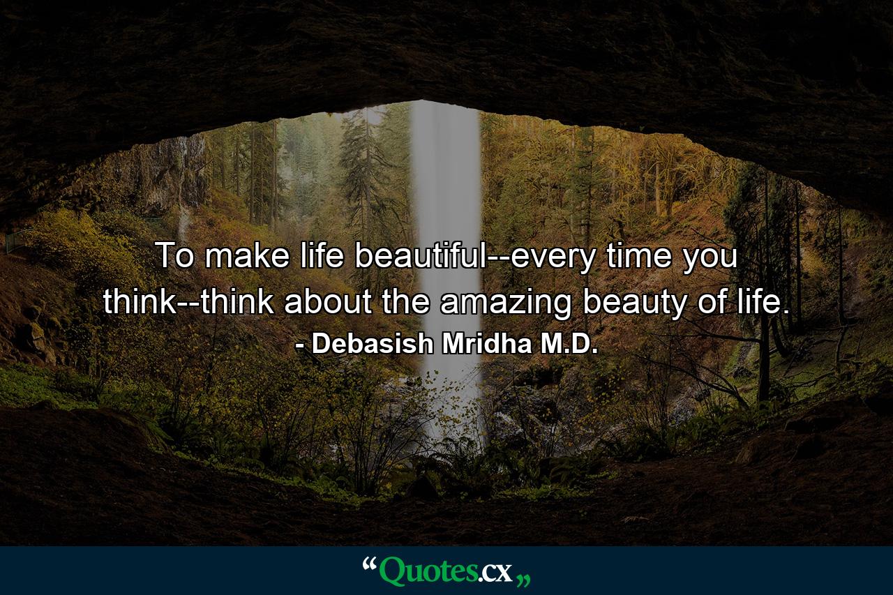 To make life beautiful--every time you think--think about the amazing beauty of life. - Quote by Debasish Mridha M.D.