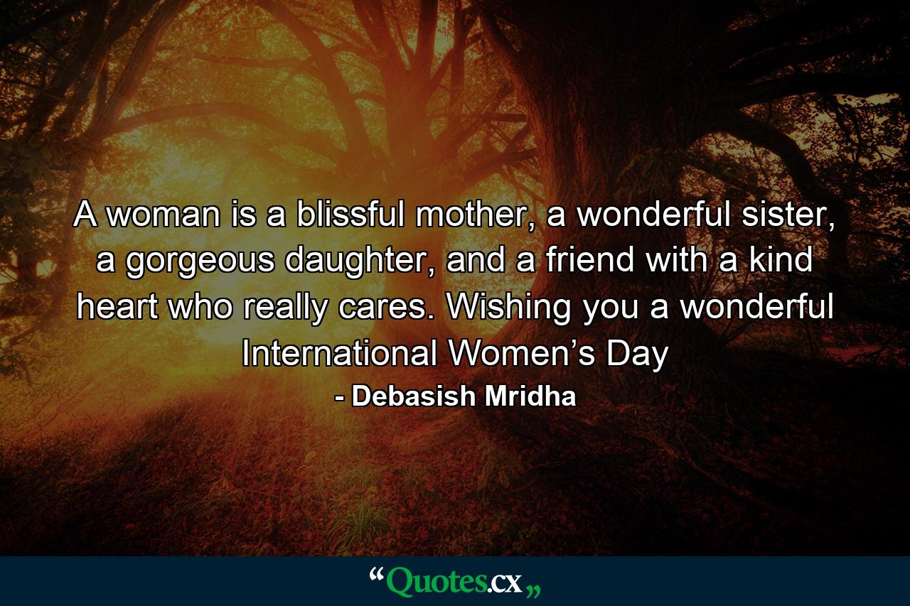 A woman is a blissful mother, a wonderful sister, a gorgeous daughter, and a friend with a kind heart who really cares. Wishing you a wonderful International Women’s Day - Quote by Debasish Mridha