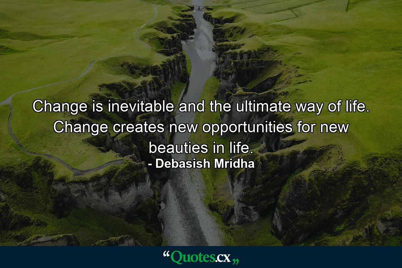 Change is inevitable and the ultimate way of life. Change creates new opportunities for new beauties in life. - Quote by Debasish Mridha