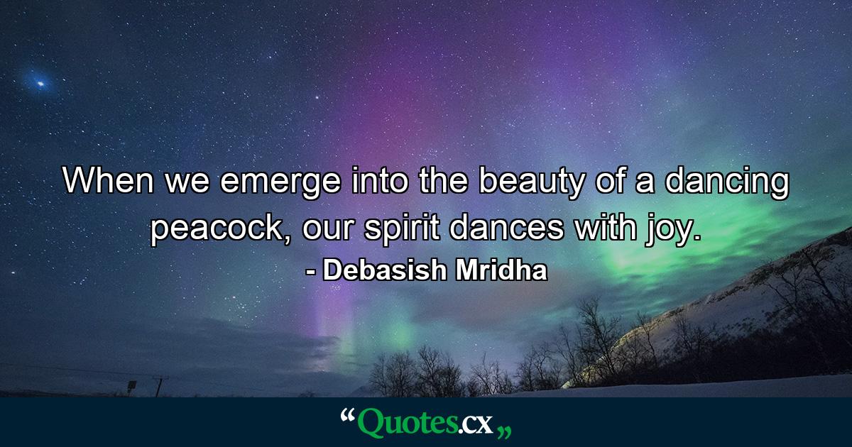 When we emerge into the beauty of a dancing peacock, our spirit dances with joy. - Quote by Debasish Mridha