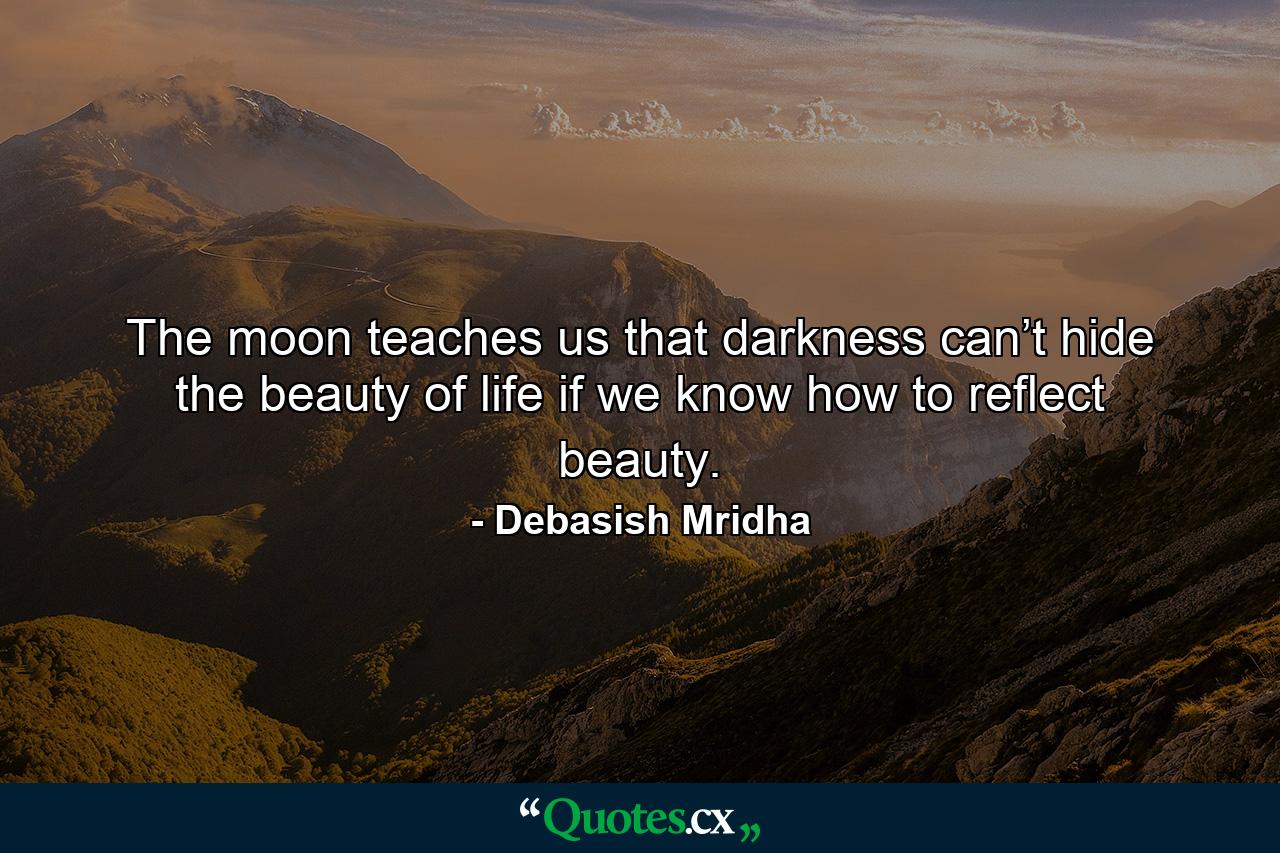 The moon teaches us that darkness can’t hide the beauty of life if we know how to reflect beauty. - Quote by Debasish Mridha