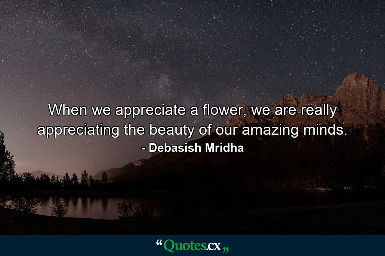 When we appreciate a flower, we are really appreciating the beauty of our amazing minds. - Quote by Debasish Mridha