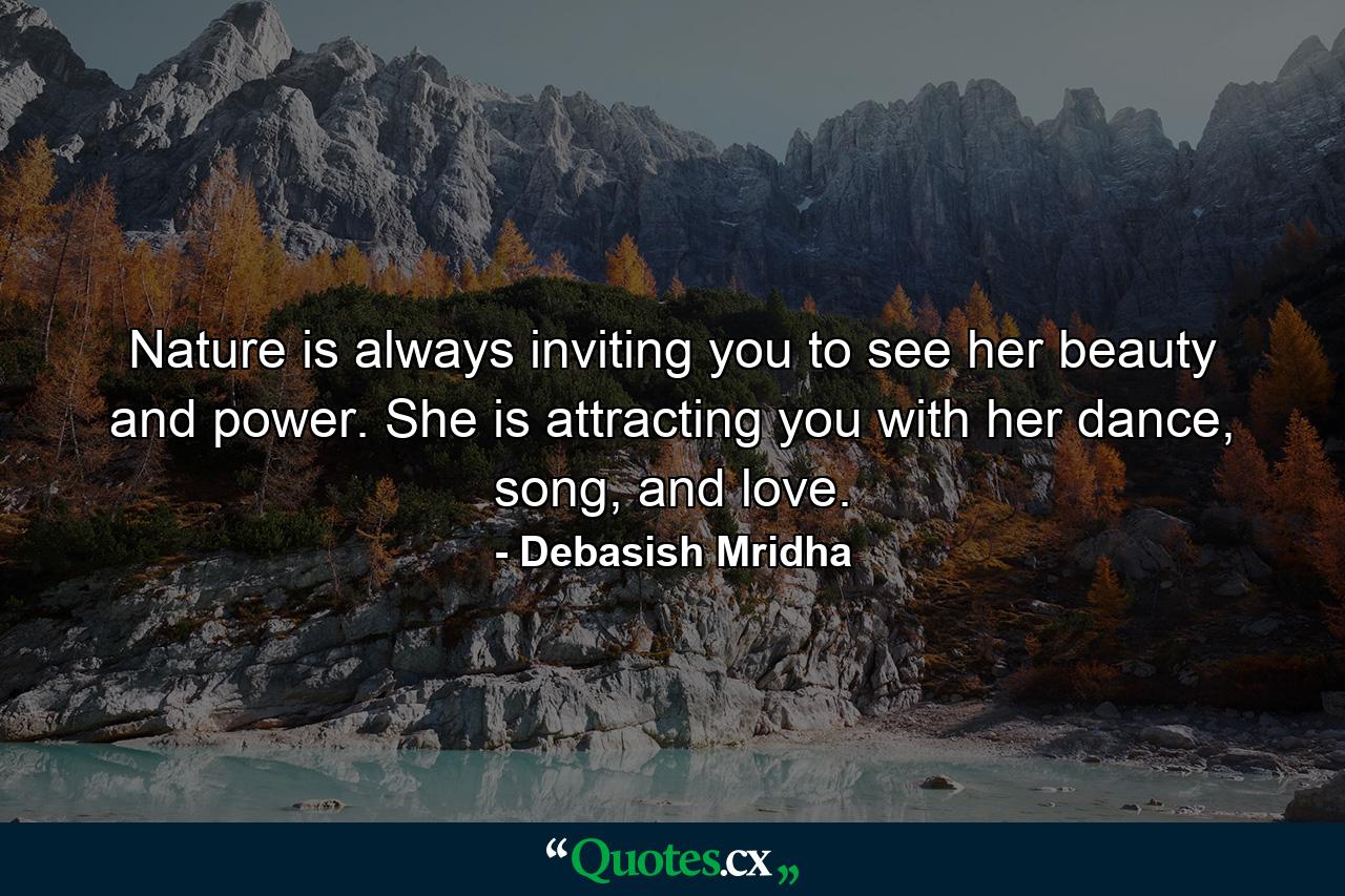 Nature is always inviting you to see her beauty and power. She is attracting you with her dance, song, and love. - Quote by Debasish Mridha