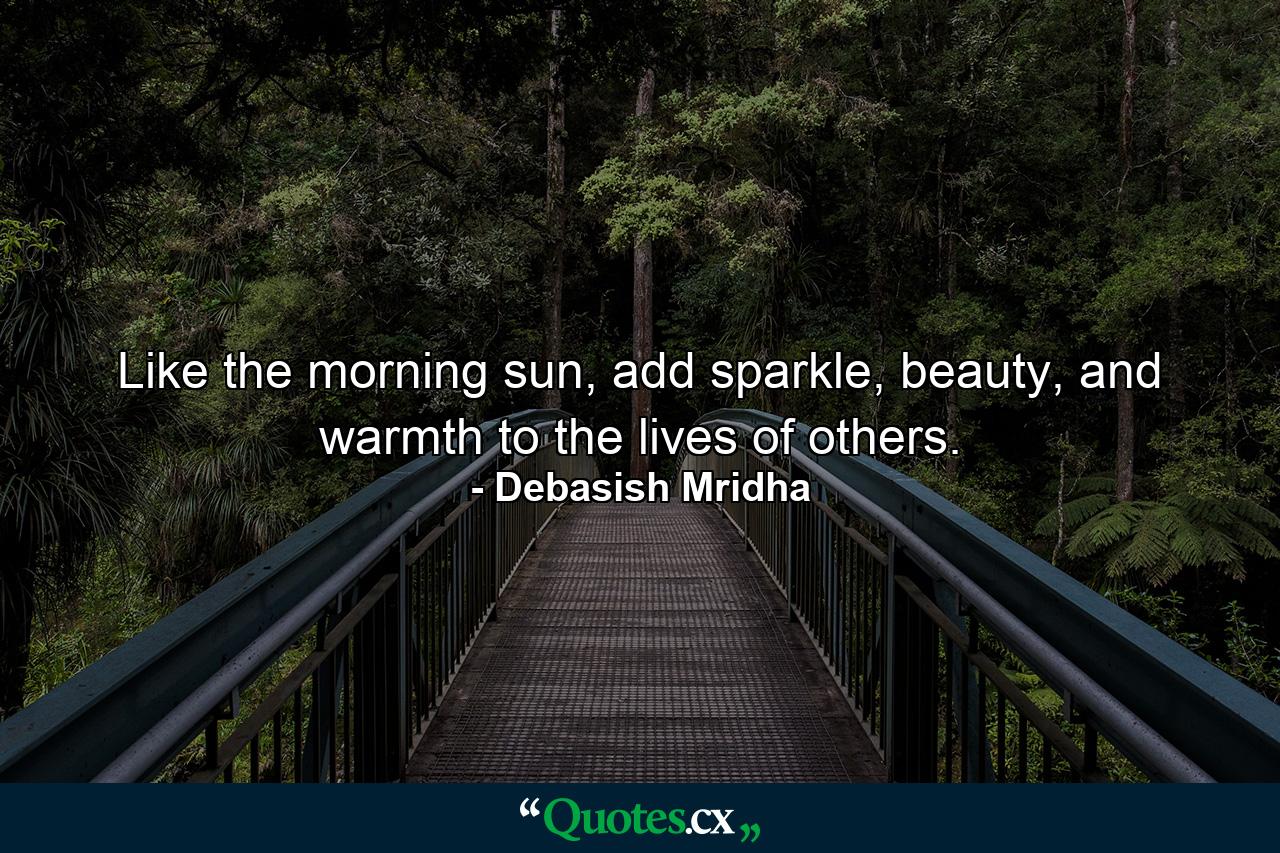 Like the morning sun, add sparkle, beauty, and warmth to the lives of others. - Quote by Debasish Mridha