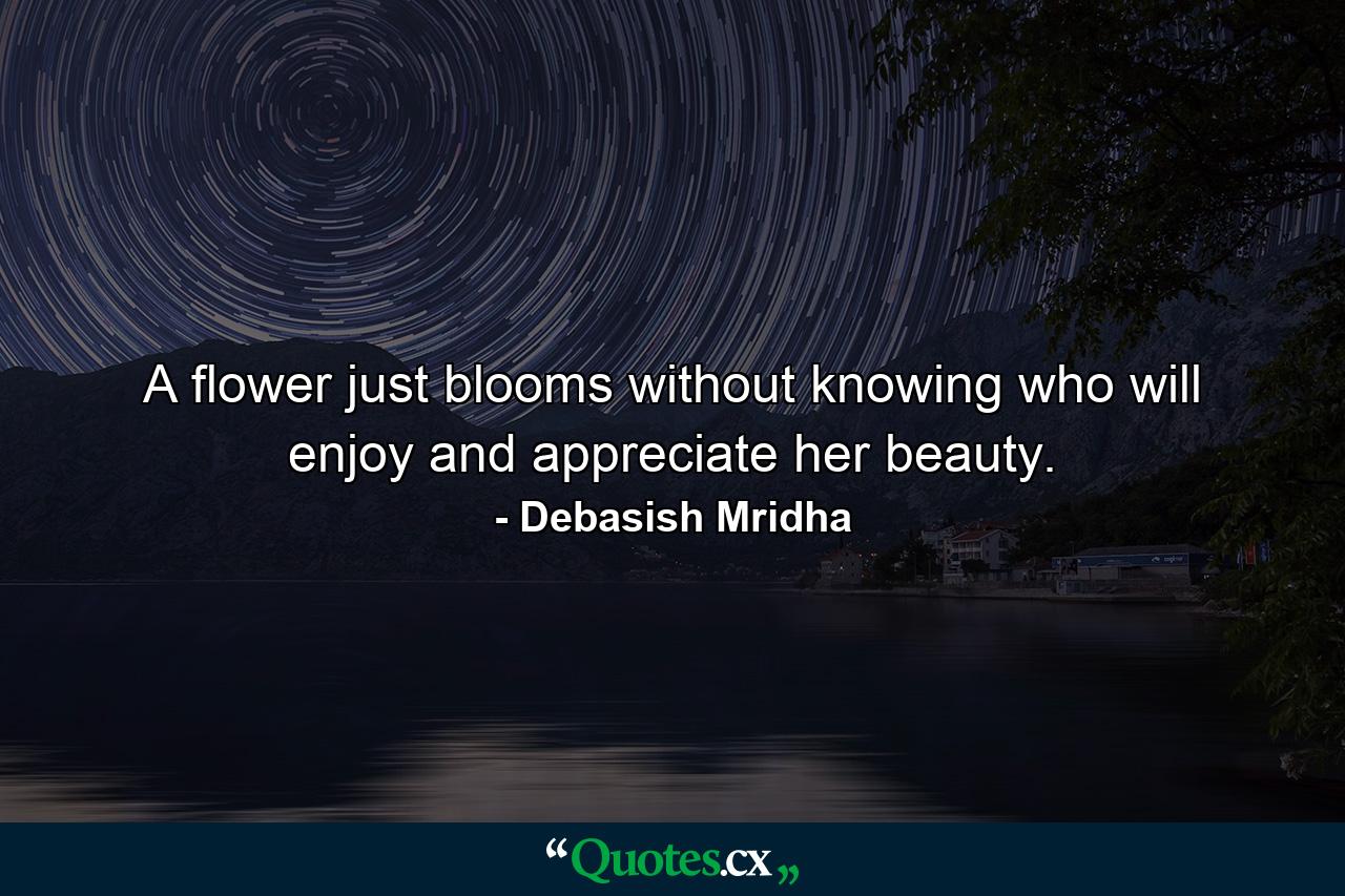 A flower just blooms without knowing who will enjoy and appreciate her beauty. - Quote by Debasish Mridha