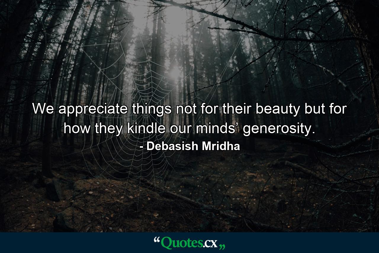 We appreciate things not for their beauty but for how they kindle our minds’ generosity. - Quote by Debasish Mridha