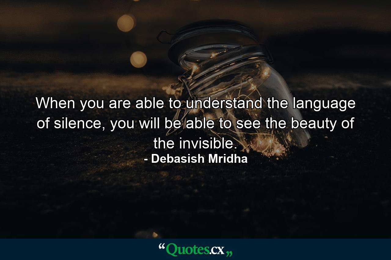 When you are able to understand the language of silence, you will be able to see the beauty of the invisible. - Quote by Debasish Mridha