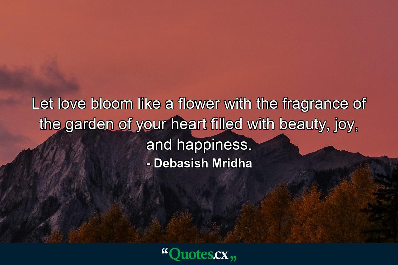 Let love bloom like a flower with the fragrance of the garden of your heart filled with beauty, joy, and happiness. - Quote by Debasish Mridha