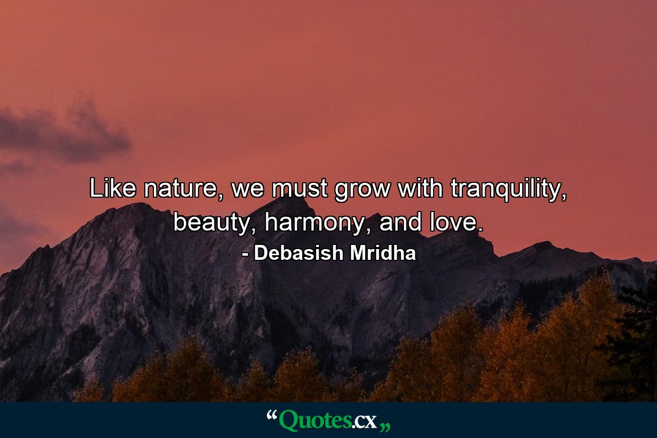 Like nature, we must grow with tranquility, beauty, harmony, and love. - Quote by Debasish Mridha