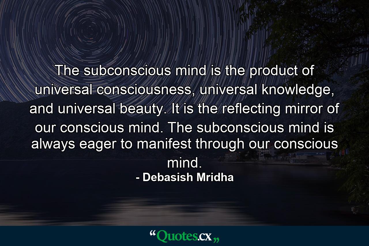 The subconscious mind is the product of universal consciousness, universal knowledge, and universal beauty. It is the reflecting mirror of our conscious mind. The subconscious mind is always eager to manifest through our conscious mind. - Quote by Debasish Mridha