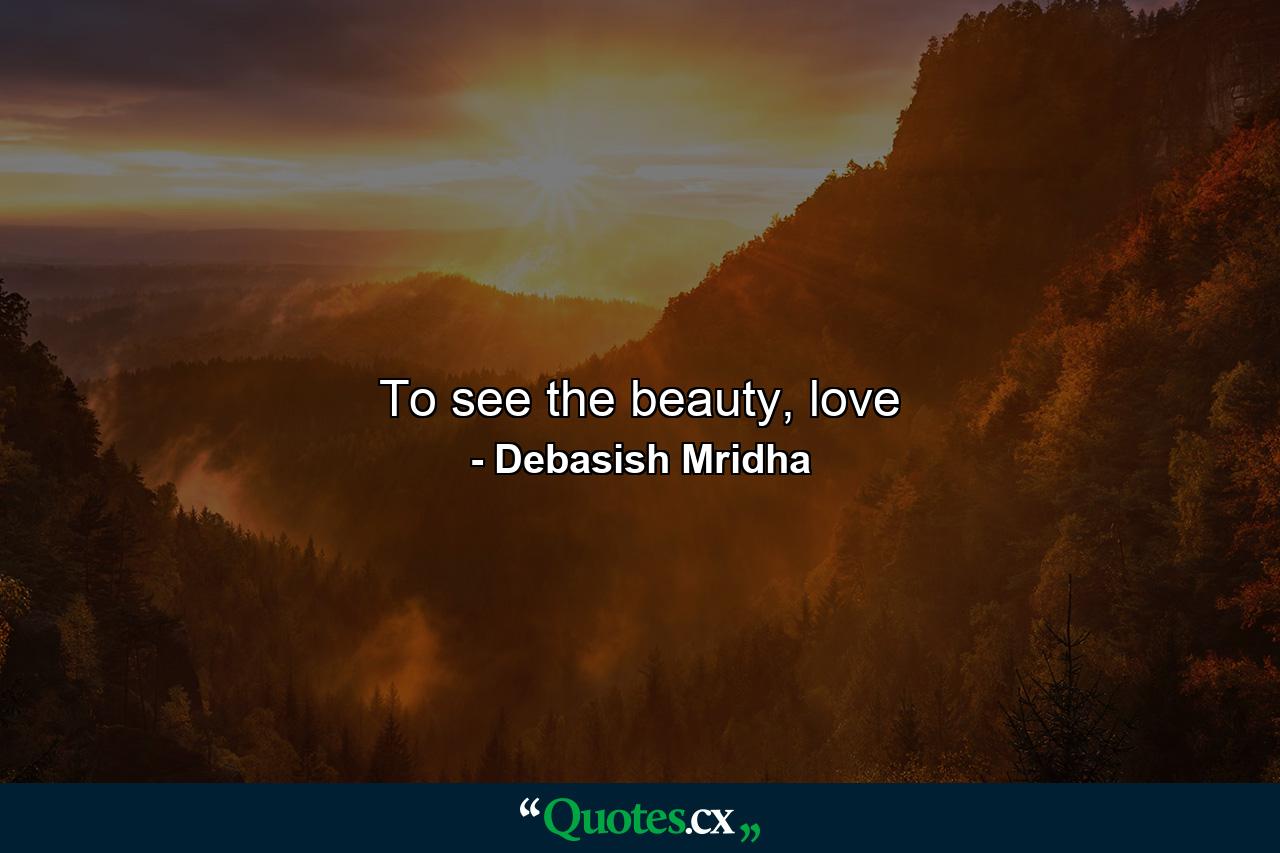 To see the beauty, love - Quote by Debasish Mridha