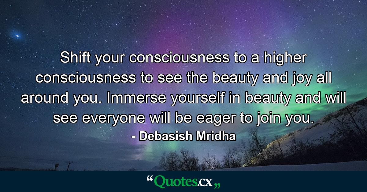 Shift your consciousness to a higher consciousness to see the beauty and joy all around you. Immerse yourself in beauty and will see everyone will be eager to join you. - Quote by Debasish Mridha