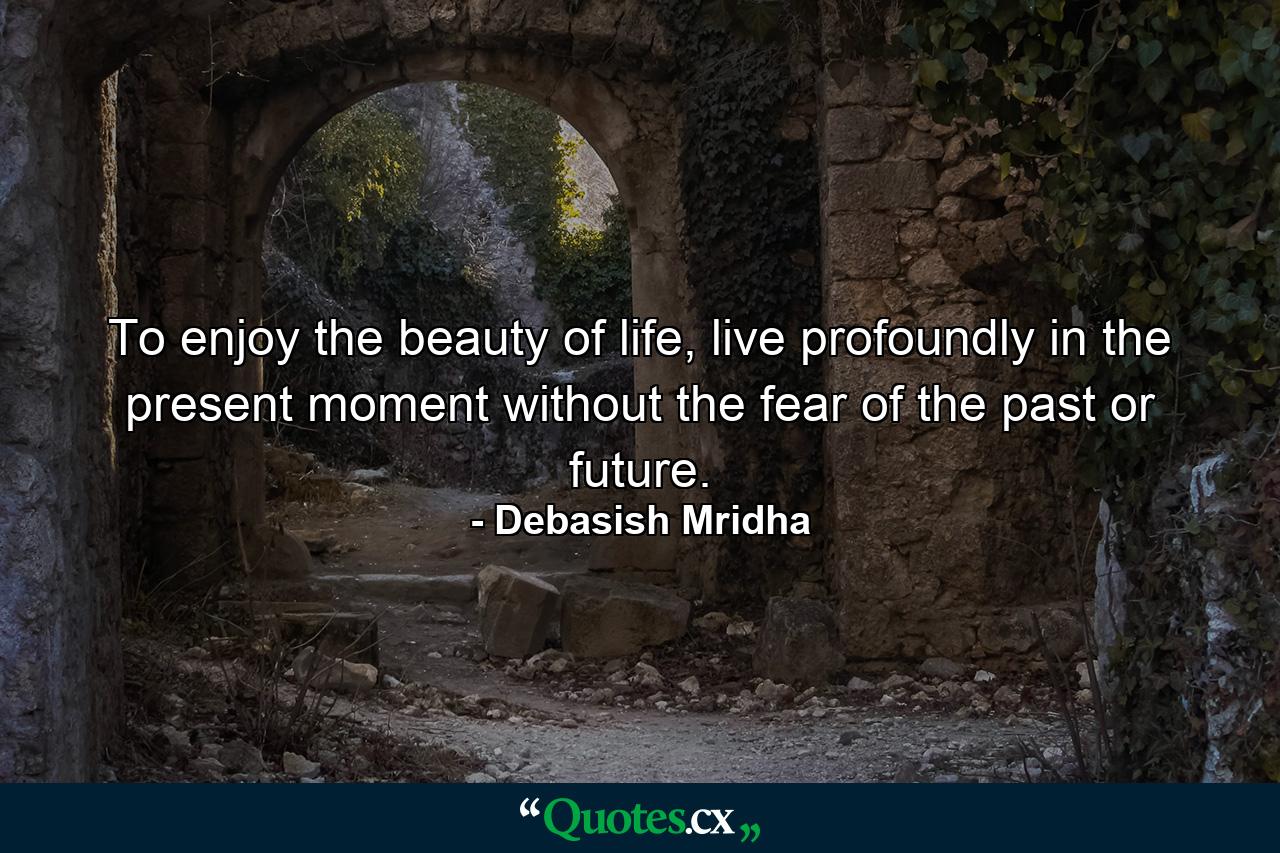 To enjoy the beauty of life, live profoundly in the present moment without the fear of the past or future. - Quote by Debasish Mridha