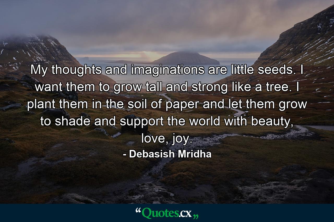 My thoughts and imaginations are little seeds. I want them to grow tall and strong like a tree. I plant them in the soil of paper and let them grow to shade and support the world with beauty, love, joy. - Quote by Debasish Mridha