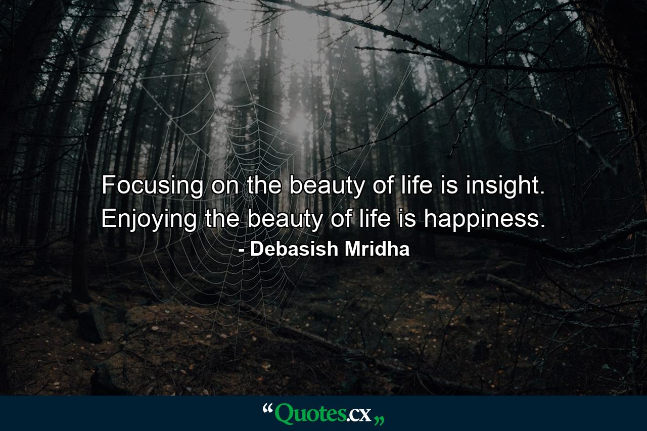 Focusing on the beauty of life is insight. Enjoying the beauty of life is happiness. - Quote by Debasish Mridha