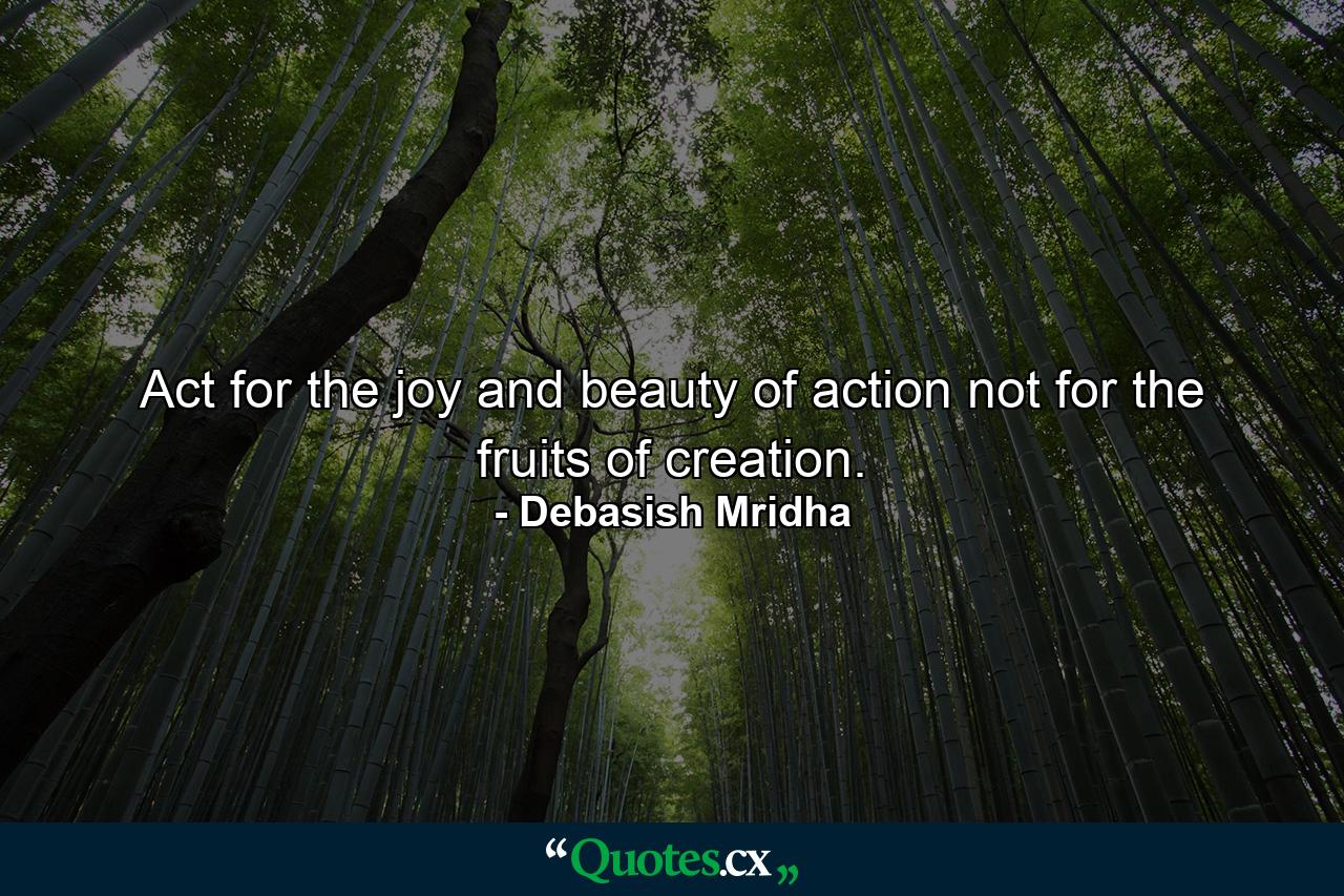 Act for the joy and beauty of action not for the fruits of creation. - Quote by Debasish Mridha