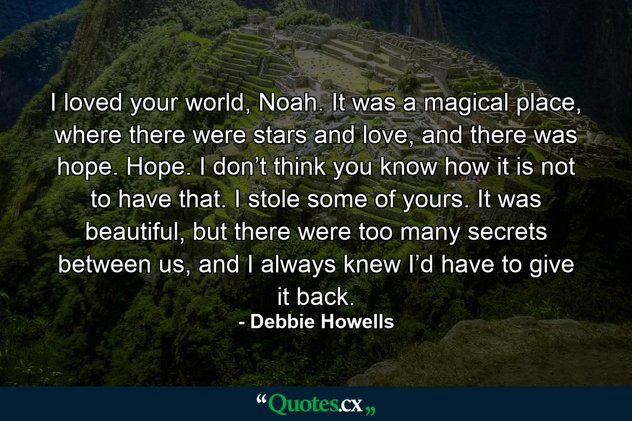 I loved your world, Noah. It was a magical place, where there were stars and love, and there was hope. Hope. I don’t think you know how it is not to have that. I stole some of yours. It was beautiful, but there were too many secrets between us, and I always knew I’d have to give it back. - Quote by Debbie Howells