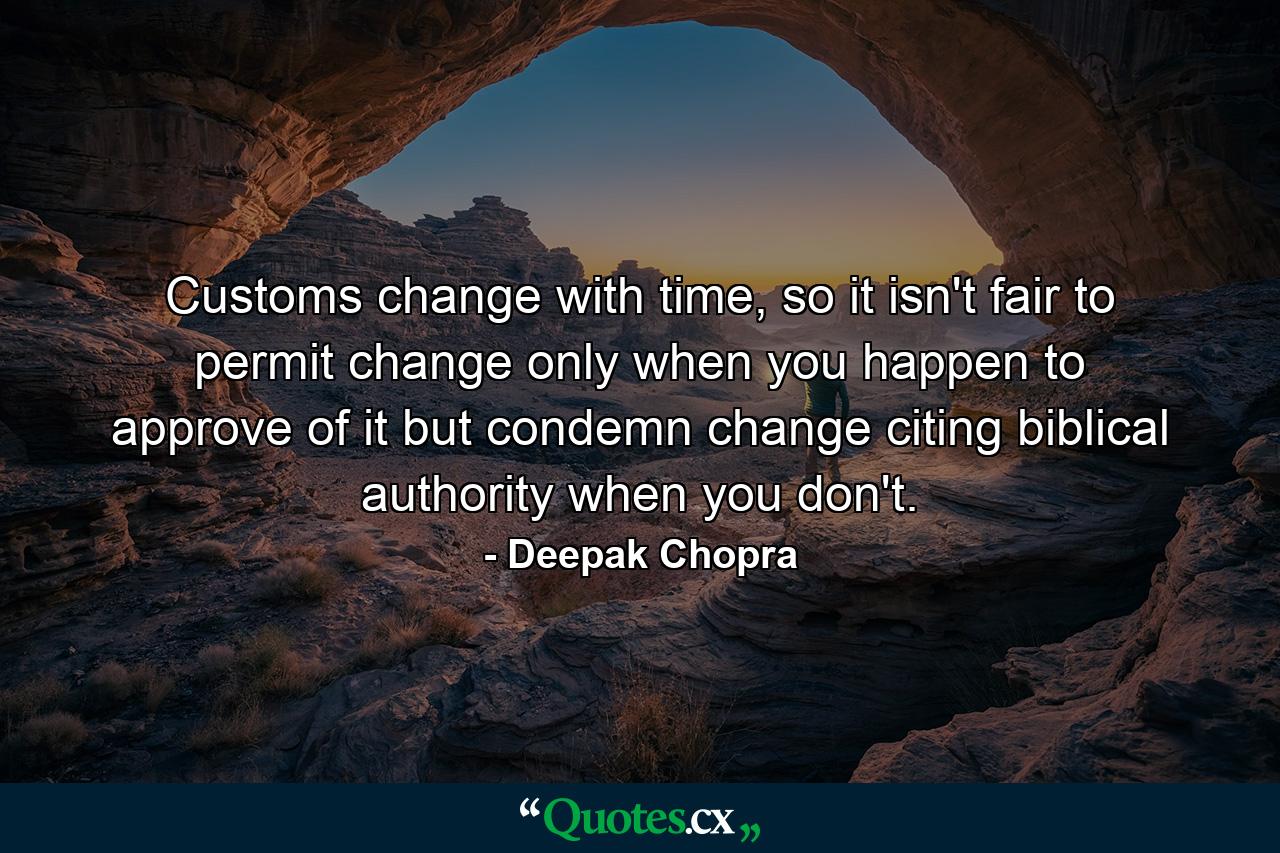 Customs change with time, so it isn't fair to permit change only when you happen to approve of it but condemn change citing biblical authority when you don't. - Quote by Deepak Chopra