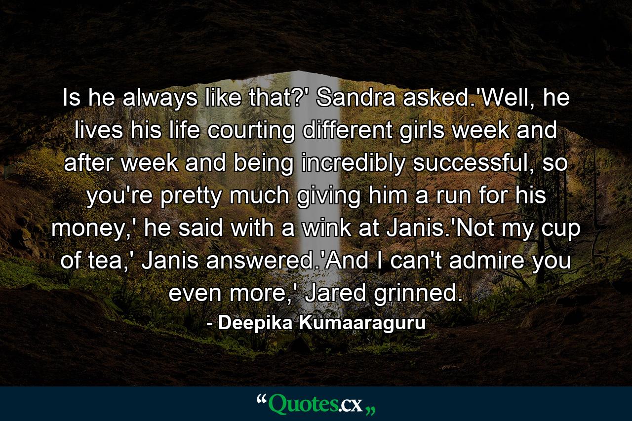 Is he always like that?' Sandra asked.'Well, he lives his life courting different girls week and after week and being incredibly successful, so you're pretty much giving him a run for his money,' he said with a wink at Janis.'Not my cup of tea,' Janis answered.'And I can't admire you even more,' Jared grinned. - Quote by Deepika Kumaaraguru