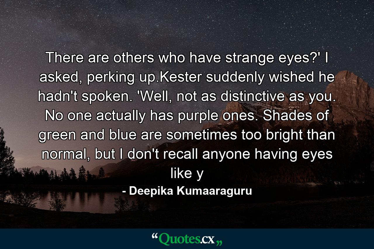 There are others who have strange eyes?' I asked, perking up.Kester suddenly wished he hadn't spoken. 'Well, not as distinctive as you. No one actually has purple ones. Shades of green and blue are sometimes too bright than normal, but I don't recall anyone having eyes like y - Quote by Deepika Kumaaraguru