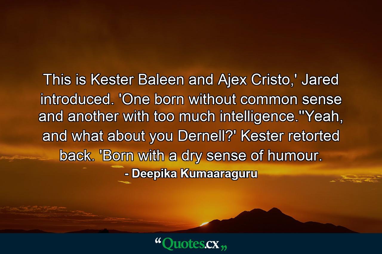 This is Kester Baleen and Ajex Cristo,' Jared introduced. 'One born without common sense and another with too much intelligence.''Yeah, and what about you Dernell?' Kester retorted back. 'Born with a dry sense of humour. - Quote by Deepika Kumaaraguru