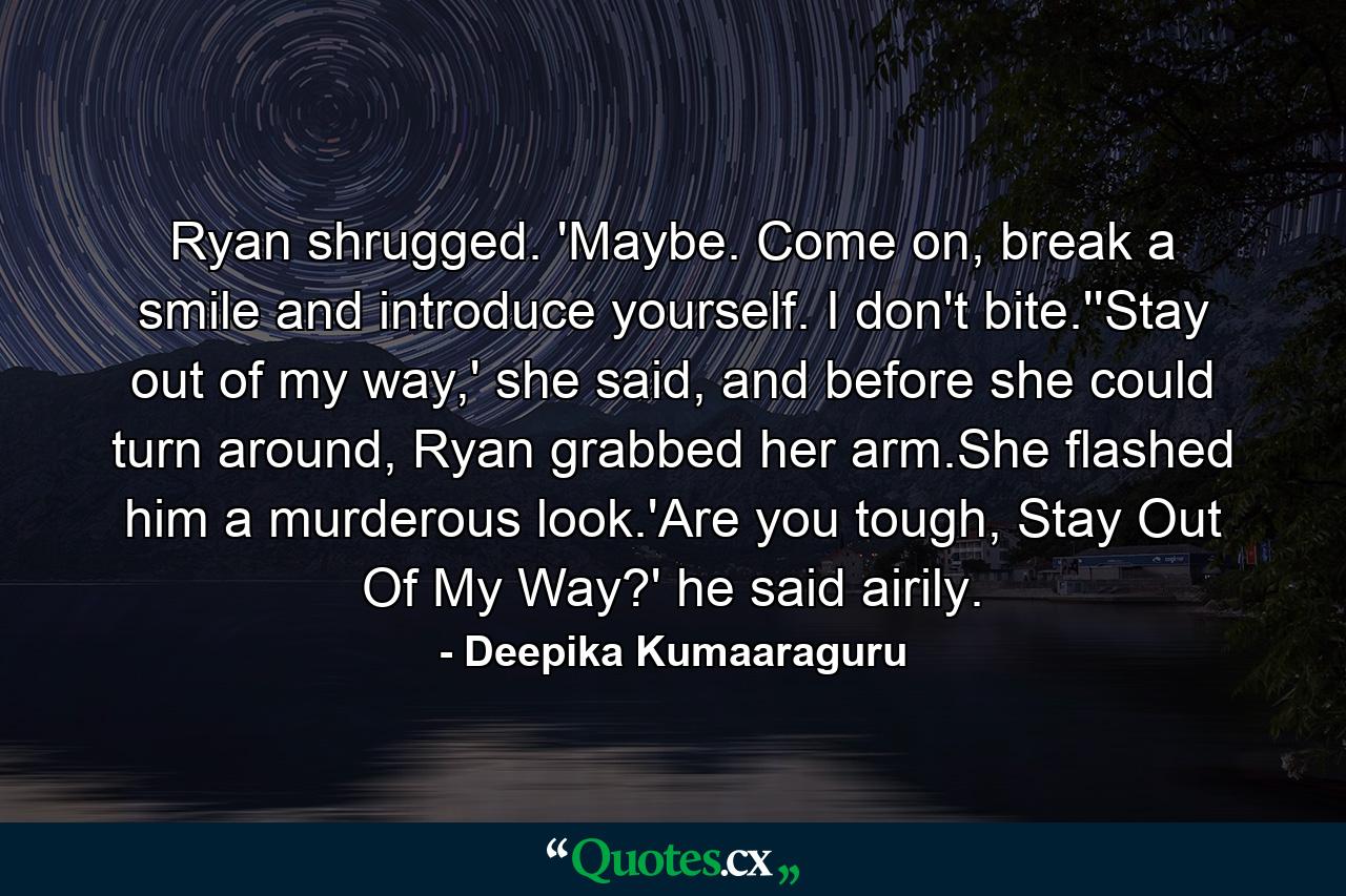 Ryan shrugged. 'Maybe. Come on, break a smile and introduce yourself. I don't bite.''Stay out of my way,' she said, and before she could turn around, Ryan grabbed her arm.She flashed him a murderous look.'Are you tough, Stay Out Of My Way?' he said airily. - Quote by Deepika Kumaaraguru