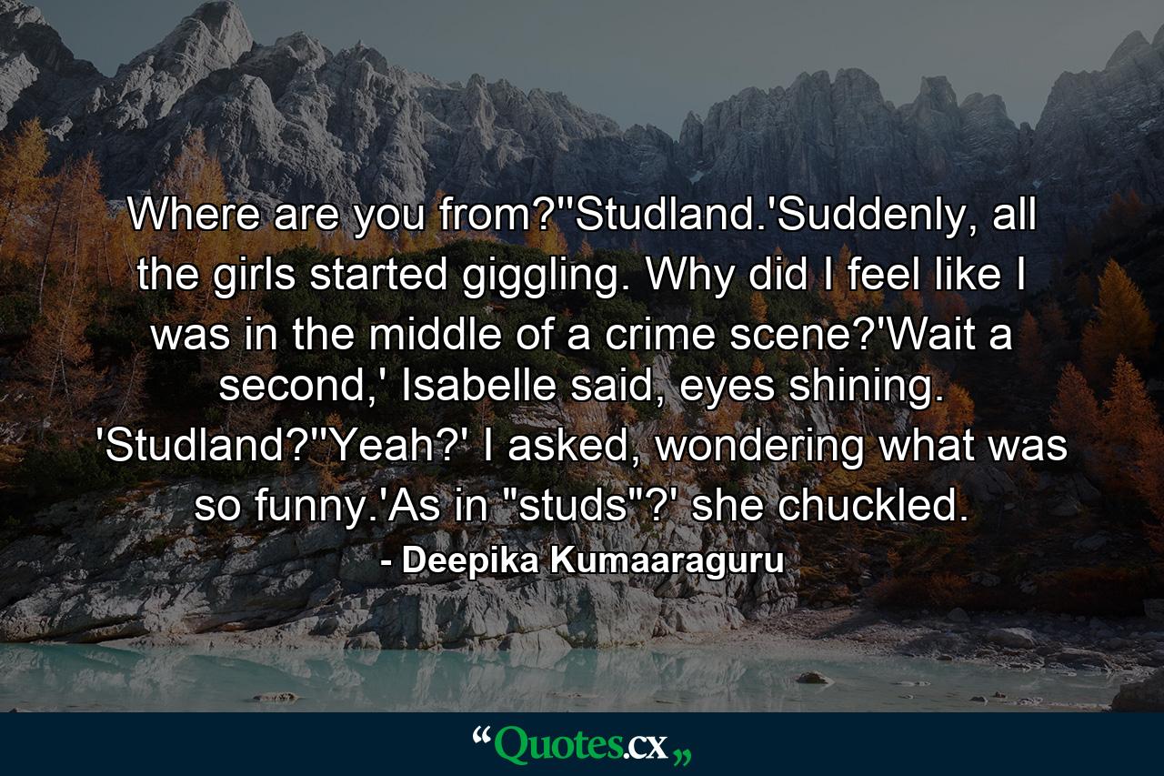 Where are you from?''Studland.'Suddenly, all the girls started giggling. Why did I feel like I was in the middle of a crime scene?'Wait a second,' Isabelle said, eyes shining. 'Studland?''Yeah?' I asked, wondering what was so funny.'As in 