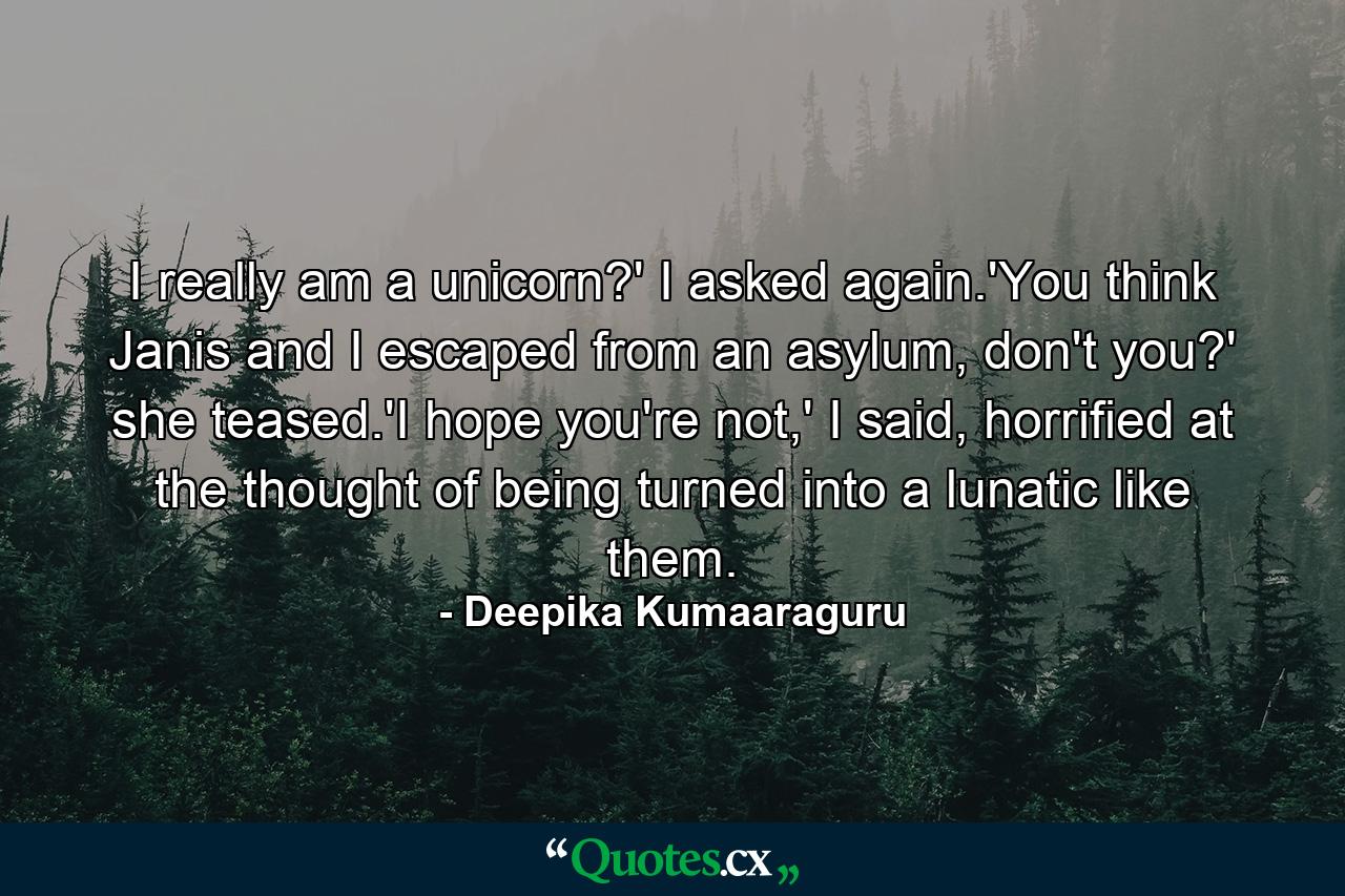 I really am a unicorn?' I asked again.'You think Janis and I escaped from an asylum, don't you?' she teased.'I hope you're not,' I said, horrified at the thought of being turned into a lunatic like them. - Quote by Deepika Kumaaraguru