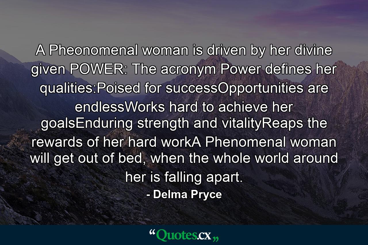 A Pheonomenal woman is driven by her divine given POWER: The acronym Power defines her qualities:Poised for successOpportunities are endlessWorks hard to achieve her goalsEnduring strength and vitalityReaps the rewards of her hard workA Phenomenal woman will get out of bed, when the whole world around her is falling apart. - Quote by Delma Pryce