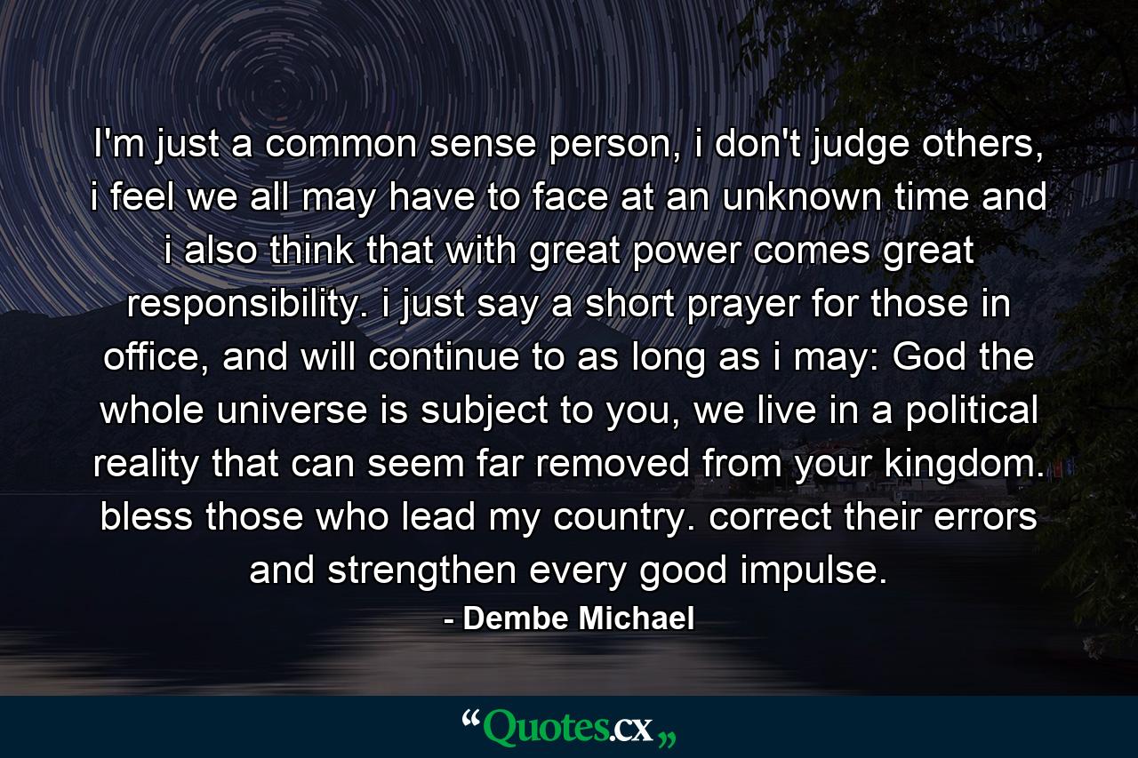 I'm just a common sense person, i don't judge others, i feel we all may have to face at an unknown time and i also think that with great power comes great responsibility. i just say a short prayer for those in office, and will continue to as long as i may: God the whole universe is subject to you, we live in a political reality that can seem far removed from your kingdom. bless those who lead my country. correct their errors and strengthen every good impulse. - Quote by Dembe Michael