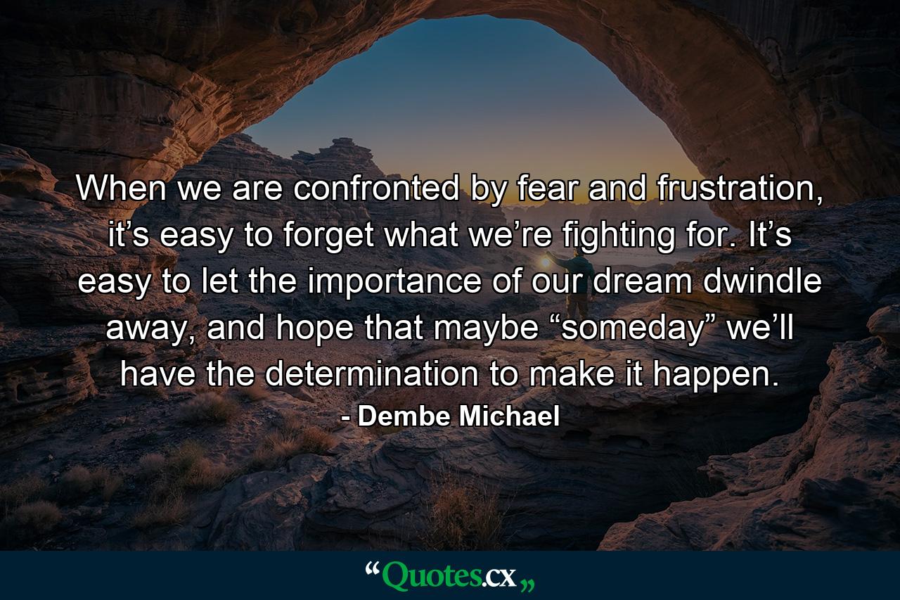 When we are confronted by fear and frustration, it’s easy to forget what we’re fighting for. It’s easy to let the importance of our dream dwindle away, and hope that maybe “someday” we’ll have the determination to make it happen. - Quote by Dembe Michael