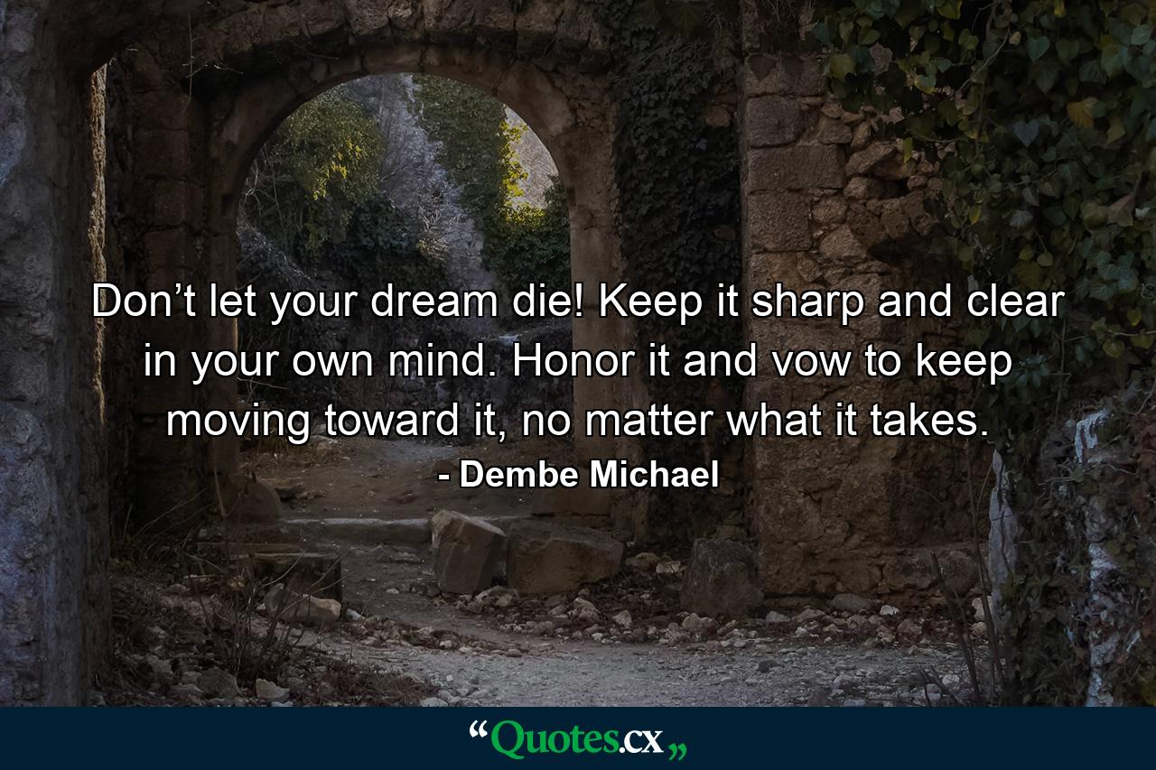 Don’t let your dream die! Keep it sharp and clear in your own mind. Honor it and vow to keep moving toward it, no matter what it takes. - Quote by Dembe Michael