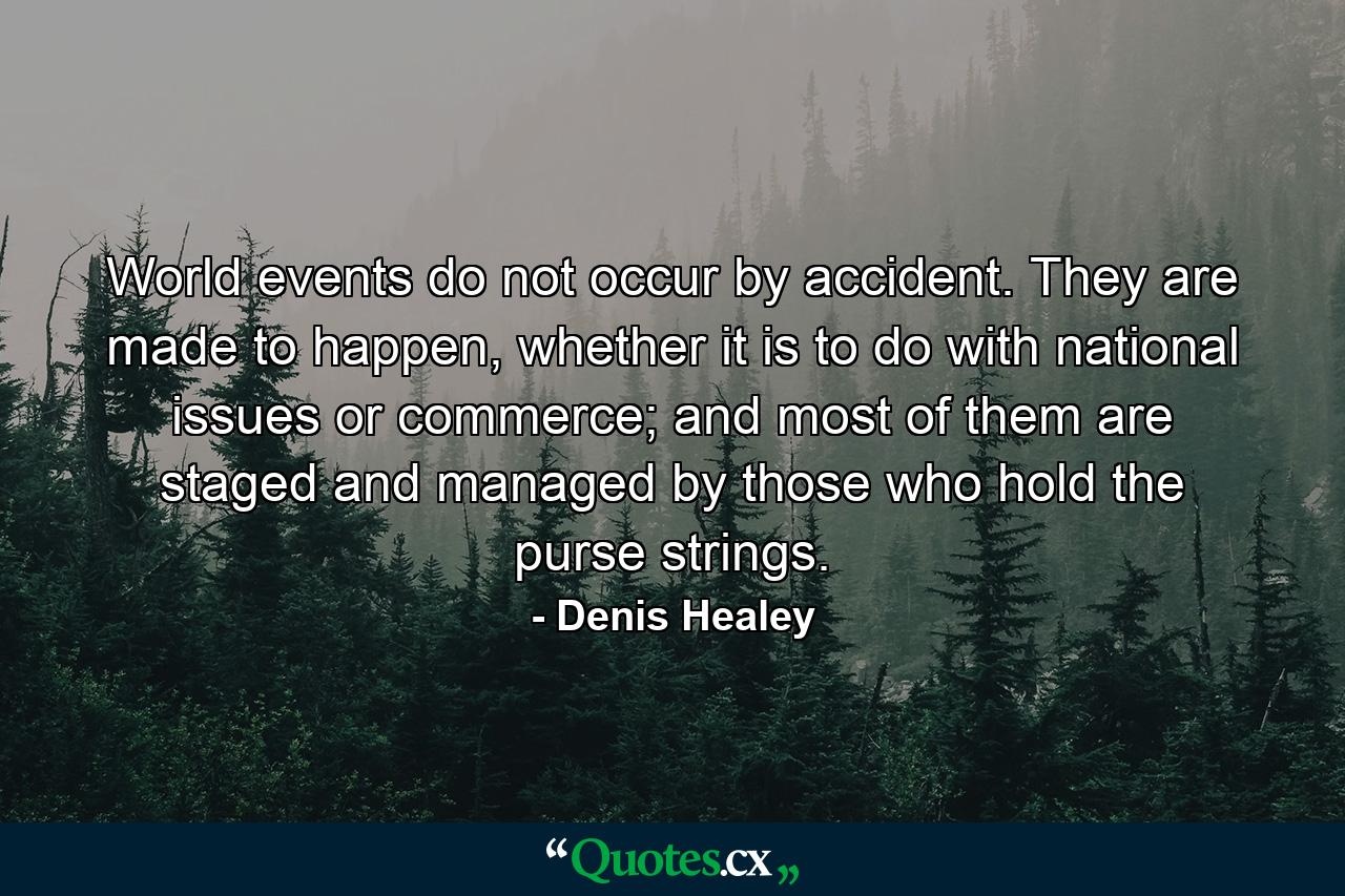 World events do not occur by accident. They are made to happen, whether it is to do with national issues or commerce; and most of them are staged and managed by those who hold the purse strings. - Quote by Denis Healey