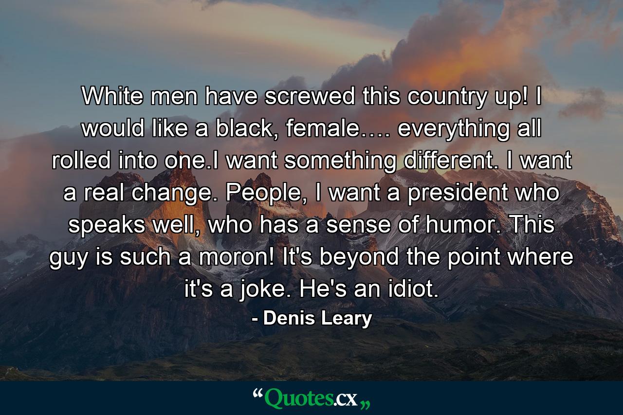 White men have screwed this country up! I would like a black, female…. everything all rolled into one.I want something different. I want a real change. People, I want a president who speaks well, who has a sense of humor. This guy is such a moron! It's beyond the point where it's a joke. He's an idiot. - Quote by Denis Leary